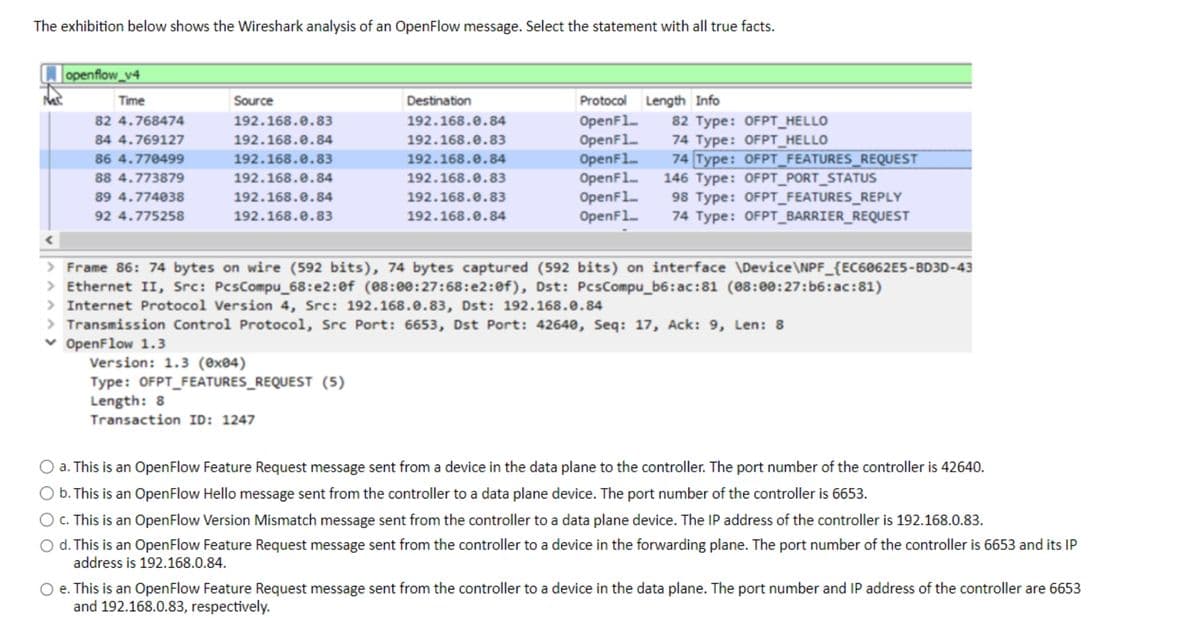 The exhibition below shows the Wireshark analysis of an OpenFlow message. Select the statement with all true facts.
openflow_v4
Time
82 4.768474
84 4.769127
86 4.770499
88 4.773879
89 4.774038
92 4.775258
Source
192.168.0.83
192.168.0.84
192.168.0.83
192.168.0.84
192.168.0.84
192.168.0.83
Destination
192.168.0.84
192.168.0.83
192.168.0.84
192.168.0.83
192.168.0.83
192.168.0.84
Version: 1.3 (0x04)
Type: OFPT_FEATURES_REQUEST (5)
Length: 8
Transaction ID: 1247
Protocol Length Info
OpenF1...
OpenF1...
OpenF1...
OpenF1...
OpenF1...
OpenF1...
82 Type: OFPT_HELLO
74 Type: OFPT_HELLO
74 Type: OFPT_FEATURES_REQUEST
146 Type: OFPT_PORT_STATUS
98 Type: OFPT_FEATURES_REPLY
74 Type: OFPT_BARRIER_REQUEST
> Frame 86: 74 bytes on wire (592 bits), 74 bytes captured (592 bits) on interface \Device\NPF_{EC6062E5-BD3D-43
> Ethernet II, Src: PcsCompu_68:e2:0f (08:00:27:68:e2:0f), Dst: PcsCompu_b6:ac:81 (08:00:27:b6:ac:81)
> Internet Protocol Version 4, Src: 192.168.0.83, Dst: 192.168.0.84
> Transmission Control Protocol, Src Port: 6653, Dst Port: 42640, Seq: 17, Ack: 9, Len: 8
✓ OpenFlow 1.3
a. This is an OpenFlow Feature Request message sent from a device in the data plane to the controller. The port number of the controller is 42640.
b. This is an OpenFlow Hello message sent from the controller to a data plane device. The port number of the controller is 6653.
c. This is an OpenFlow Version Mismatch message sent from the controller to a data plane device. The IP address of the controller is 192.168.0.83.
d. This is an OpenFlow Feature Request message sent from the controller to a device in the forwarding plane. The port number of the controller is 6653 and its IP
address is 192.168.0.84.
e. This is an OpenFlow Feature Request message sent from the controller to a device in the data plane. The port number and IP address of the controller are 6653
and 192.168.0.83, respectively.