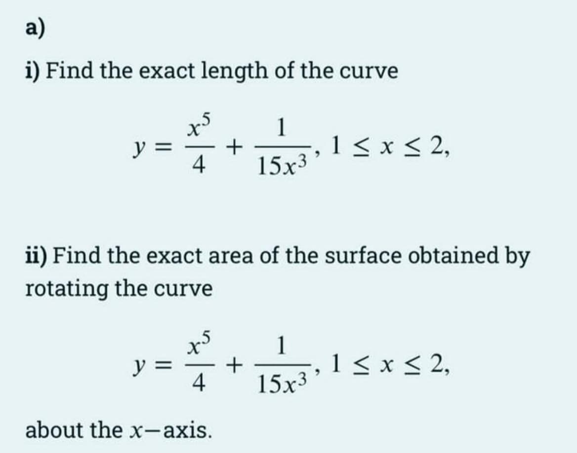 a)
i) Find the exact length of the curve
y
x5
1
+
4 15x3
y
ii) Find the exact area of the surface obtained by
rotating the curve
4
about the x-axis.
+
1 ≤ x ≤ 2,
1
15x3
1 ≤ x ≤ 2,