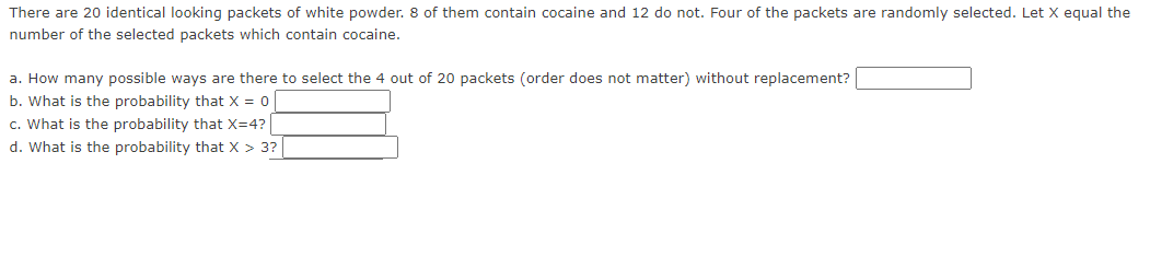 There are 20 identical looking packets of white powder. 8 of them contain cocaine and 12 do not. Four of the packets are randomly selected. Let X equal the
number of the selected packets which contain cocaine.
a. How many possible ways are there to select the 4 out of 20 packets (order does not matter) without replacement?
b. What is the probability that X = 0
c. What is the probability that X=4?
d. What is the probability that X > 3?