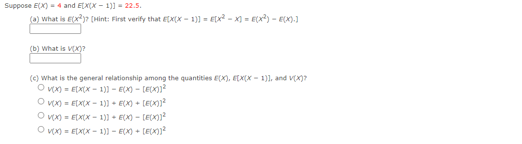 Suppose E(X) = 4 and E[X(X - 1)] = 22.5.
(a) What is E(X²)? [Hint: First verify that E[X(X - 1)] = E[x² −X] = E(X²) - E(X).]
(b) What is V(X)?
(c) What is the general relationship among the quantities E(X), E[X(X - 1)], and V(X)?
O v(x) = E[X(X - 1)] − E(X) — [E(X)]²
O V(X) = E[X(X - 1)] + E(X) + [E(X)]²
O v(x) = E[X(X - 1)] + E(X) — [E(X)]²
O V(X) = E[X(X - 1)] − E(X) + [E(X)]²