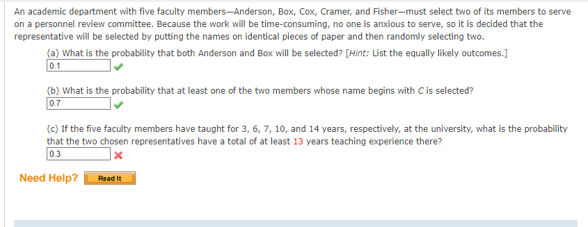 An academic department with five faculty members-Anderson, Box, Cox, Cramer, and Fisher-must select two of its members to serve
on a personnel review committee. Because the work will be time-consuming, no one is anxious to serve, so it is decided that the
representative will be selected by putting the names on identical pieces of paper and then randomly selecting two.
(a) What is the probability that both Anderson and Box will be selected? [Hint: List the equally likely outcomes.]
0.1
(b) What is the probability that at least one of the two members whose name begins with C is selected?
0.7
(c) If the five faculty members have taught for 3, 6, 7, 10, and 14 years, respectively, at the university, what is the probability
that the two chosen representatives have a total of at least 13 years teaching experience there?
0.3
x
Need Help?
Read It