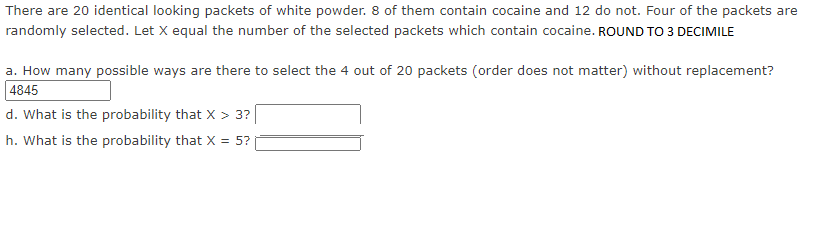 There are 20 identical looking packets of white powder. 8 of them contain cocaine and 12 do not. Four of the packets are
randomly selected. Let X equal the number of the selected packets which contain cocaine. ROUND TO 3 DECIMILE
a. How many possible ways are there to select the 4 out of 20 packets (order does not matter) without replacement?
4845
d. What is the probability that X > 3?
h. What is the probability that X = 5?