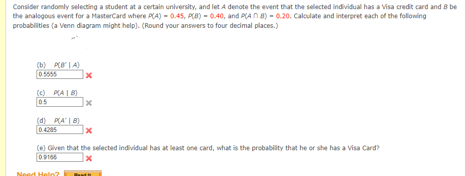 Consider randomly selecting a student at a certain university, and let A denote the event that the selected individual has a Visa credit card and B be
the analogous event for a MasterCard where P(A) = 0.45, P(B) = 0.40, and P(AB) = 0.20. Calculate and interpret each of the following
probabilities (a Venn diagram might help). (Round your answers to four decimal places.)
(b) P(B' | A)
0.5555
(c) P(AB)
0.5
(d) P(A' | B)
0.4285
X
Need Help?
X
(e) Given that the selected individual has at least one card, what is the probability that he or she has a Visa Card?
0.9166
X
Read It