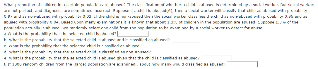 What proportion of children in a certain population are abused? The classification of whether a child is abused is determined by a social worker. But social workers
are not perfect, and diagnoses are sometimes incorrect. Suppose if a child is abused (A), then a social worker will classify that child as abused with probability
0.97 and as non-abused with probability 0.03. If the child is non-abused then the social worker classifies the child as non-abused with probability 0.96 and as
abused with probability 0.04. Based upon many examinations it is known that about 1.3% of children in the population are abused. Suppose 1.3% of the
population actually is abused. We randomly select one child from the population to be examined by a social worker to detect for abuse
a. What is the probability that the selected child is abused?
b. What is the probability that the selected child is abused and is classified as abused?
c. What is the probability that the selected child is classified as abused?
d. What is the probability that the selected child is classified as non-abused?
e. What is the probability that the selected child is abused given that the child is classified as abused?
f. If 1000 random children from the (large) population are examined, about how many would classified as abused?