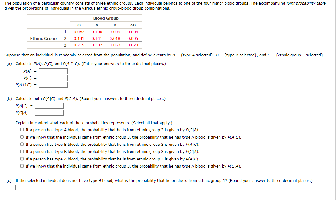 The population of a particular country consists of three ethnic groups. Each individual belongs to one of the four major blood groups. The accompanying joint probability table
gives the proportions of individuals in the various ethnic group-blood group combinations.
1
Ethnic Group 2
3
Blood Group
B
A
0.100
0.141
0.215 0.202 0.063
0
0.082
0.141
AB
0.009 0.004
0.018 0.005
0.020
Suppose that an individual is randomly selected from the population, and define events by A = {type A selected}, B = {type B selected}, and C = {ethnic group 3 selected}.
(a) Calculate P(A), P(C), and P(An C). (Enter your answers to three decimal places.)
P(A) =
P(C) =
P(An C) =
(b) Calculate both P(AIC) and P(CIA). (Round your answers to three decimal places.)
P(AIC) =
P(CIA) =
Explain in context what each of these probabilities represents. (Select all that apply.)
□ If a person has type A blood, the probability that he is from ethnic group 3 is given by P(CIA).
□ If we know that the individual came from ethnic group 3, the probability that he has type A blood is given by P(AIC).
If a person has type B blood, the probability that he is from ethnic group 3 is given by P(AIC).
□ If a person has type B blood, the probability that he is from ethnic group 3 is given by P(CIA).
□ If a person has type A blood, the probability that he is from ethnic group 3 is given by P(AIC).
□ If we know that the individual came from ethnic group 3, the probability that he has type A blood is given by P(CIA).
(c) If the selected individual does not have type B blood, what is the probability that he or she is from ethnic group 1? (Round your answer to three decimal places.)