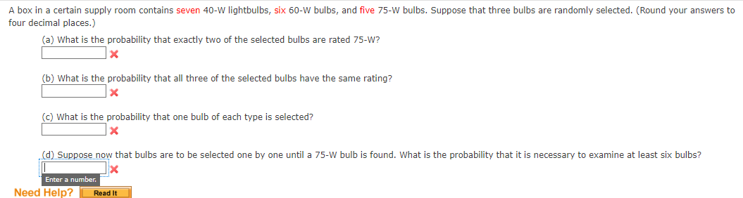 A box in a certain supply room contains seven 40-W lightbulbs, six 60-W bulbs, and five 75-W bulbs. Suppose that three bulbs are randomly selected. (Round your answers to
four decimal places.)
(a) What is the probability that exactly two of the selected bulbs are rated 75-W?
X
(b) What is the probability that all three of the selected bulbs have the same rating?
x
(c) What is the probability that one bulb of each type is selected?
X
(d) Suppose now that bulbs are to be selected one by one until a 75-W bulb is found. What is the probability that it is necessary to examine at least six bulbs?
Enter a number.
Need Help?
Read It