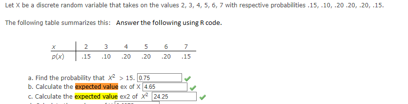 Let X be a discrete random variable that takes on the values 2, 3, 4, 5, 6, 7 with respective probabilities .15, .10, .20.20, .20, .15.
The following table summarizes this: Answer the following using R code.
X
p(x)
2
3
4
.15 .10 .20
5
.20
6
7
.20 .15
a. Find the probability that x² > 15. 0.75
b. Calculate the expected value ex of X 4.65
c. Calculate the expected value ex2 of X² 24.25