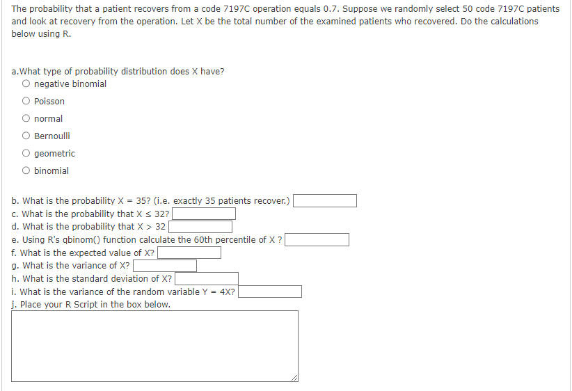 The probability that a patient recovers from a code 7197C operation equals 0.7. Suppose we randomly select 50 code 7197C patients
and look at recovery from the operation. Let X be the total number of the examined patients who recovered. Do the calculations
below using R.
a.What type of probability distribution does X have?
O negative binomial
Poisson
normal
Bernoulli
O geometric
O binomial
b. What is the probability X = 35? (i.e. exactly 35 patients recover.)
c. What is the probability that X ≤ 32? |
d. What is the probability that X > 32
e. Using R's qbinom() function calculate the 60th percentile of X ?
f. What is the expected value of X?
g. What is the variance of X? [
h. What is the standard deviation of X?
i. What is the variance of the random variable Y = 4X?
j. Place your R Script in the box below.