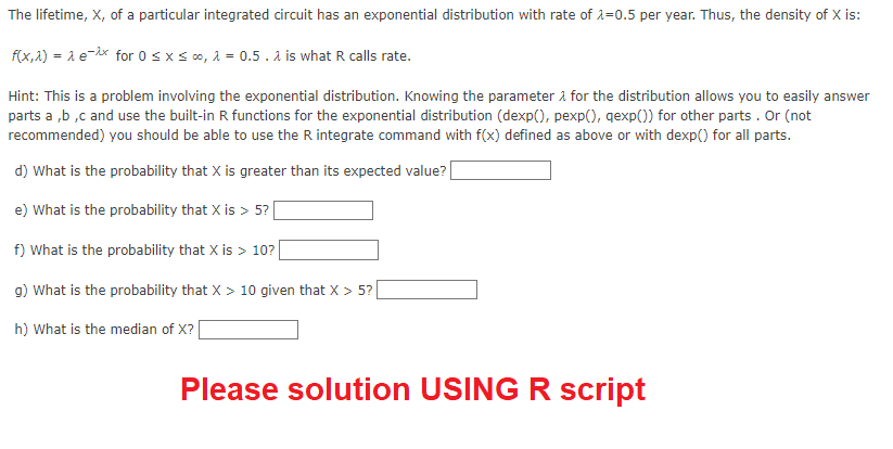 The lifetime, X, of a particular integrated circuit has an exponential distribution with rate of λ=0.5 per year. Thus, the density of X is:
f(x,x) = 1 e-^x for 0 ≤ x ≤ ∞o, λ = 0.5. λ is what R calls rate.
Hint: This is a problem involving the exponential distribution. Knowing the parameter for the distribution allows you to easily answer
parts a,b,c and use the built-in R functions for the exponential distribution (dexp(), pexp(), qexp()) for other parts. Or (not
recommended) you should be able to use the R integrate command with f(x) defined as above or with dexp() for all parts.
d) What is the probability that X is greater than its expected value?
e) What is the probability that X is > 5?
f) What is the probability that X is> 10?
g) What is the probability that X > 10 given that X > 5?
h) What is the median of X?
Please solution USING R script