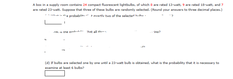 A box in a supply room contains 24 compact fluorescent lightbulbs, of which 8 are rated 13-watt, 9 are rated 18-watt, and 7
are rated 23-watt. Suppose that three of these bulbs are randomly selected. (Round your answers to three decimal places.)
*****-+ in the probability it exactly two of the selected hulhe
1
na is the ph that all the
-ina?
"'?
(d) If bulbs are selected one by one until a 23-watt bulb is obtained, what is the probability that it is necessary to
examine at least 6 bulbs?