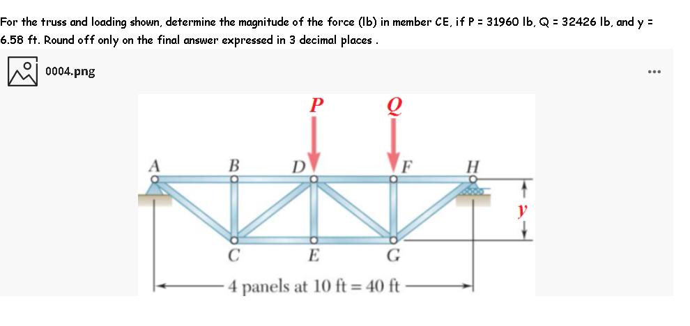 For the truss and loading shown, determine the magnitude of the force (Ib) in member CE, if P = 31960 Ib, Q = 32426 Ib, and y =
6.58 ft. Round off only on the final answer expressed in 3 decimal places .
0004.png
В
D
F
E
G
4 panels at 10 ft = 40 ft
