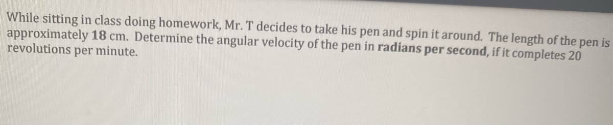While sitting in class doing homework, Mr. T decides to take his pen and spin it around. The length of the pen is
approximately 18 cm. Determine the angular velocity of the pen in radians per second, if it completes 20
revolutions per minute.
