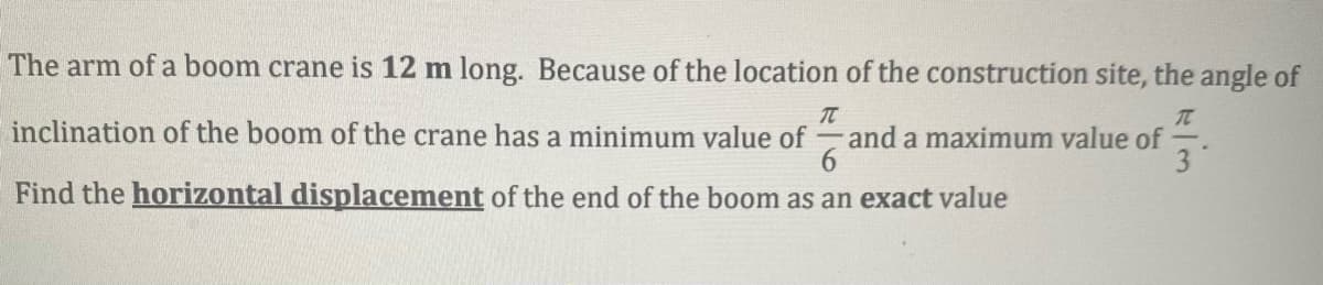 The arm of a boom crane is 12 m long. Because of the location of the construction site, the angle of
inclination of the boom of the crane has a minimum value of
and a maximum value of
3
Find the horizontal displacement of the end of the boom as an exact value
