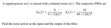 A signal process m(t) is mixed with a channel noise n(t). The respective PSDS are
8
16
Smf) =
4+(2xf)²
F(270 S.) =
64+(2xf)²
Find the noise power at the input and the output of the filter.
