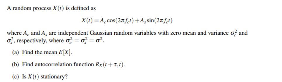 A random process X (t) is defined as
X(t) = A. cos(27 fd)+A, sin(27fdt)
where A, and A, are independent Gaussian random variables with zero mean and variance o? and
o, respectively, where o? = o? = o?.
(a) Find the mean E[X].
(b) Find autocorrelation function Rx(t+T,t).
(c) Is X (t) stationary?
