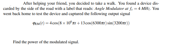 After helping your friend, you decided to take a walk. You found a device dis-
carded by the side of the road with a label that reads: Angle Modulator at f. = 4 MHz. You
went back home to test the device and captured the following output signal
PEM(1) = 4 cos(8 × 10°ʻnt + 13cos(63007rt) sin(3200zrt))
Find the power of the modulated signal.
