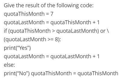 Give the result of the following code:
quotaThis Month = 7
quotaLastMonth
= quotaThis Month + 1
if (quota This Month > quota Last Month) or \
(quotaLastMonth >= 8):
print("Yes")
quotaLast Month = quotaLast Month + 1
else:
print("No") quotaThis Month = quota This Month