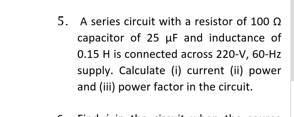 5. A series circuit with a resistor of 100 N
capacitor of 25 µF and inductance of
0.15 H is connected across 220-V, 60-Hz
supply. Calculate (i) current (ii) power
and (iii) power factor in the circuit.
