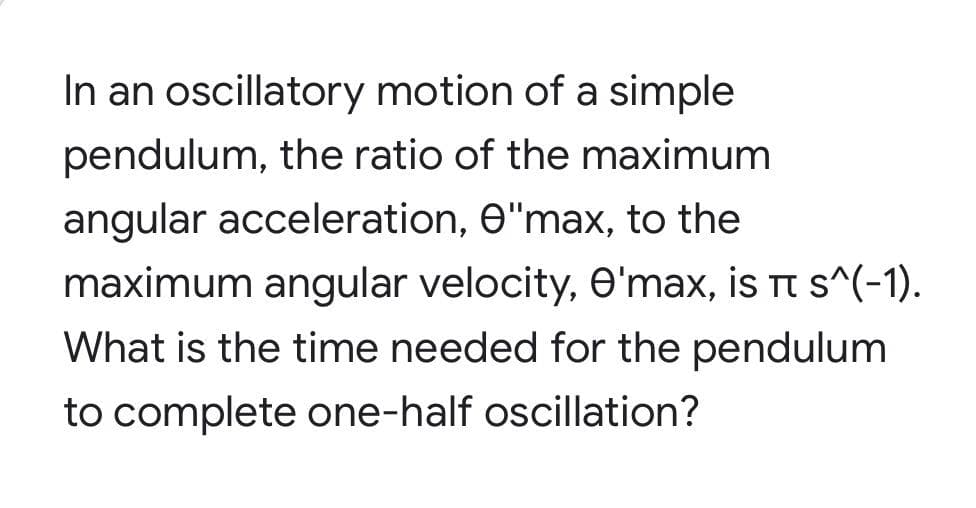 In an oscillatory motion of a simple
pendulum, the ratio of the maximum
angular acceleration, e"max, to the
maximum angular velocity, O'max, is t s^(-1).
What is the time needed for the pendulum
to complete one-half oscillation?
