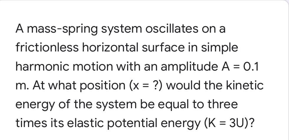 A mass-spring system oscillates on a
frictionless horizontal surface in simple
harmonic motion with an amplitude A = 0.1
%3D
m. At what position (x = ?) would the kinetic
energy of the system be equal to three
times its elastic potential energy (K = 3U)?
