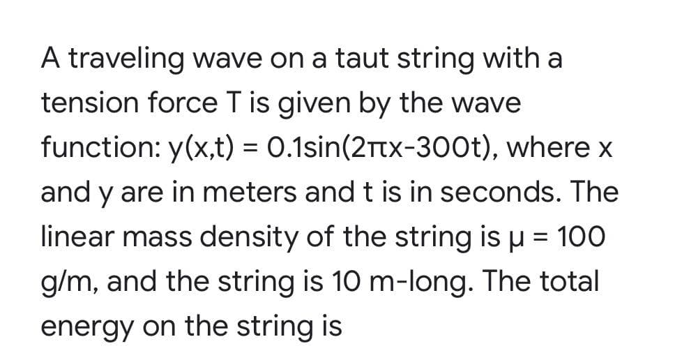 A traveling wave on a taut string with a
tension force T is given by the wave
function: y(x,t) = 0.1sin(2Ttx-300t), where x
and y are in meters and t is in seconds. The
linear mass density of the string is u = 100
g/m, and the string is 10 m-long. The total
energy on the string is
