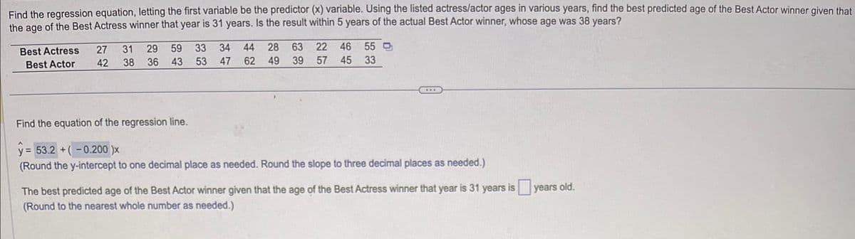 Find the regression equation, letting the first variable be the predictor (x) variable. Using the listed actress/actor ages in various years, find the best predicted age of the Best Actor winner given that
the age of the Best Actress winner that year is 31 years. Is the result within 5 years of the actual Best Actor winner, whose age was 38 years?
Best Actress
Best Actor
27 31 29 59 33 34
42 38 36 43 53 47
44 28 63 22 46 55
62 49 39 57 45 33
***
Find the equation of the regression line.
y = 53.2+(-0.200 )x
(Round the y-intercept to one decimal place as needed. Round the slope to three decimal places as needed.)
The best predicted age of the Best Actor winner given that the age of the Best Actress winner that year is 31 years is years old.
(Round to the nearest whole number as needed.)