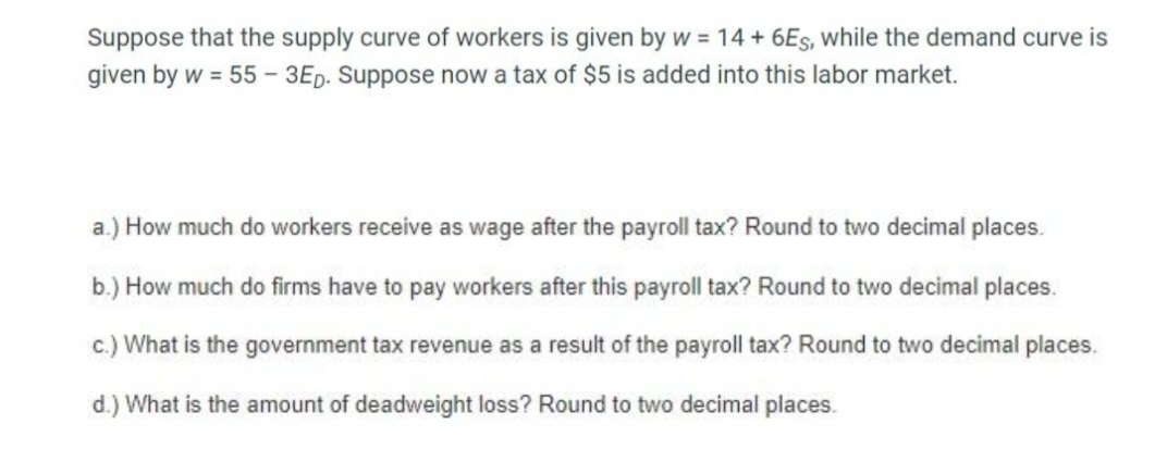 Suppose that the supply curve of workers is given by w = 14 +6Es, while the demand curve is
given by w = 55 - 3Ep. Suppose now a tax of $5 is added into this labor market.
a.) How much do workers receive as wage after the payroll tax? Round to two decimal places.
b.) How much do firms have to pay workers after this payroll tax? Round to two decimal places.
c.) What is the government tax revenue as a result of the payroll tax? Round to two decimal places.
d.) What is the amount of deadweight loss? Round to two decimal places.