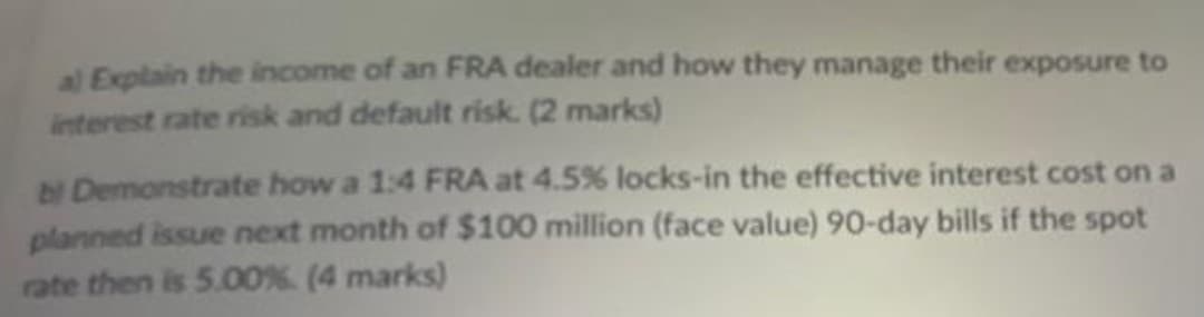 al Explain the income of an FRA dealer and how they manage their exposure to
interest rate risk and default risk. (2 marks)
bl Demonstrate how a 1:4 FRA at 4.5% locks-in the effective interest cost on a
planned issue next month of $100 million (face value) 90-day bills if the spot
rate then is 5.00%. (4 marks)