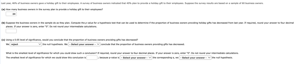 Last year, 46% of business owners gave a holiday gift to their employees. A survey of business owners indicated that 40% plan to provide a holiday gift to their employees. Suppose the survey results are based on a sample of 60 business owners.
(a) How many business owners in the survey plan to provide a holiday gift to their employees?
24
(b) Suppose the business owners in the sample do as they plan. Compute the p value for a hypothesis test that can be used to determine if the proportion of business owners providing holiday gifts has decreased from last year. If required, round your answer to four decimal
places. If your answer is zero, enter "0". Do not round your intermediate calculations.
(c) Using a 0.05 level of significance, would you conclude that the proportion of business owners providing gifts has decreased?
We reject
✓the null hypothesis. We - Select your answer - ✓ conclude that the proportion of business owners providing gifts has decreased.
What is the smallest level of significance for which you could draw such a conclusion? If required, round your answer to four decimal places. If your answer is zero, enter "0". Do not round your intermediate calculations.
The smallest level of significance for which we could draw this conclusion is
; because p-value is - Select your answer - the corresponding a, we - Select your answer -
the null hypothesis.