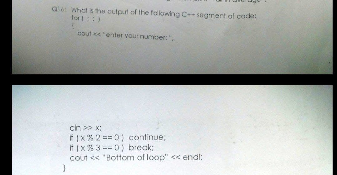 Q16: What is the output of the following C++ segment of code:
for (;; )
cout << "enter your number: ";
cin >> x;
if ( x % 2 == 0 ) continue;
if ( x % 3 == 0) break;
cout << "Bottom of loop" << endl;
