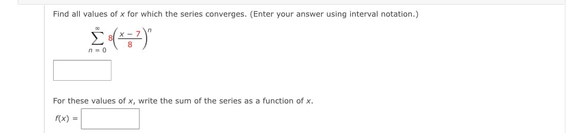 Find all values of x for which the series converges. (Enter your answer using interval notation.)
8
n = 0
For these values of x, write the sum of the series as a function of x.
f(x) =
