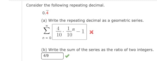 Consider the following repeating decimal.
0.4
(a) Write the repeating decimal as a geometric series.
Σ
00
4 1n
- 1
10 10
n = 0
(b) Write the sum of the series as the ratio of two integers.
4/9
