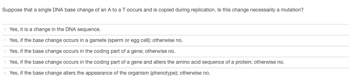Suppose that a single DNA base change of an A to a T occurs and is copied during replication. Is this change necessarily a mutation?
Yes, it is a change in the DNA sequence.
o Yes, if the base change occurs in a gamete (sperm or egg cell); otherwise no.
Yes, if the base change occurs in the coding part of a gene; otherwise no.
Yes, if the base change occurs in the coding part of a gene and alters the amino acid sequence of a protein; otherwise no.
Yes, if the base change alters the appearance of the organism (phenotype); otherwise no.

