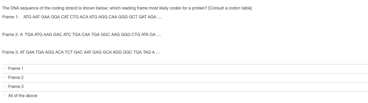 The DNA sequence of the coding strand is shown below; which reading frame most likely codes for a protein? [Consult a codon table]
Frame 1: ATG AAT GAA GGA CAT CTG ACA ATG AGG CAA GGG GCT GAT AGA ...
Frame 2: A TGA ATG AAG GAC ATC TGA CAA TGA GGC AAG GGG CTG ATA GA ...
Frame 3: AT GAA TGA AGG ACA TCT GAC AAT GAG GCA AGG GGC TGA TAG A...
Frame 1
Frame 2
Frame 3
All of the above

