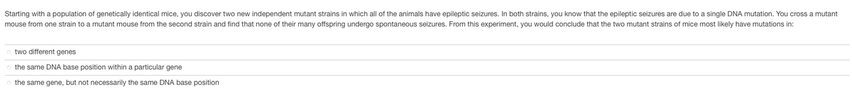 Starting with a population of genetically identical mice, you discover two new independent mutant strains in which all of the animals have epileptic seizures. In both strains, you know that the epileptic seizures are due to a single DNA mutation. You cross a mutant
mouse from one strain to a mutant mouse from the second strain and find that none of their many offspring undergo spontaneous seizures. From this experiment, you would conclude that the two mutant strains of mice most likely have mutations in:
two different genes
the same DNA base position within a particular gene
the same gene, but not necessarily the same DNA base position
