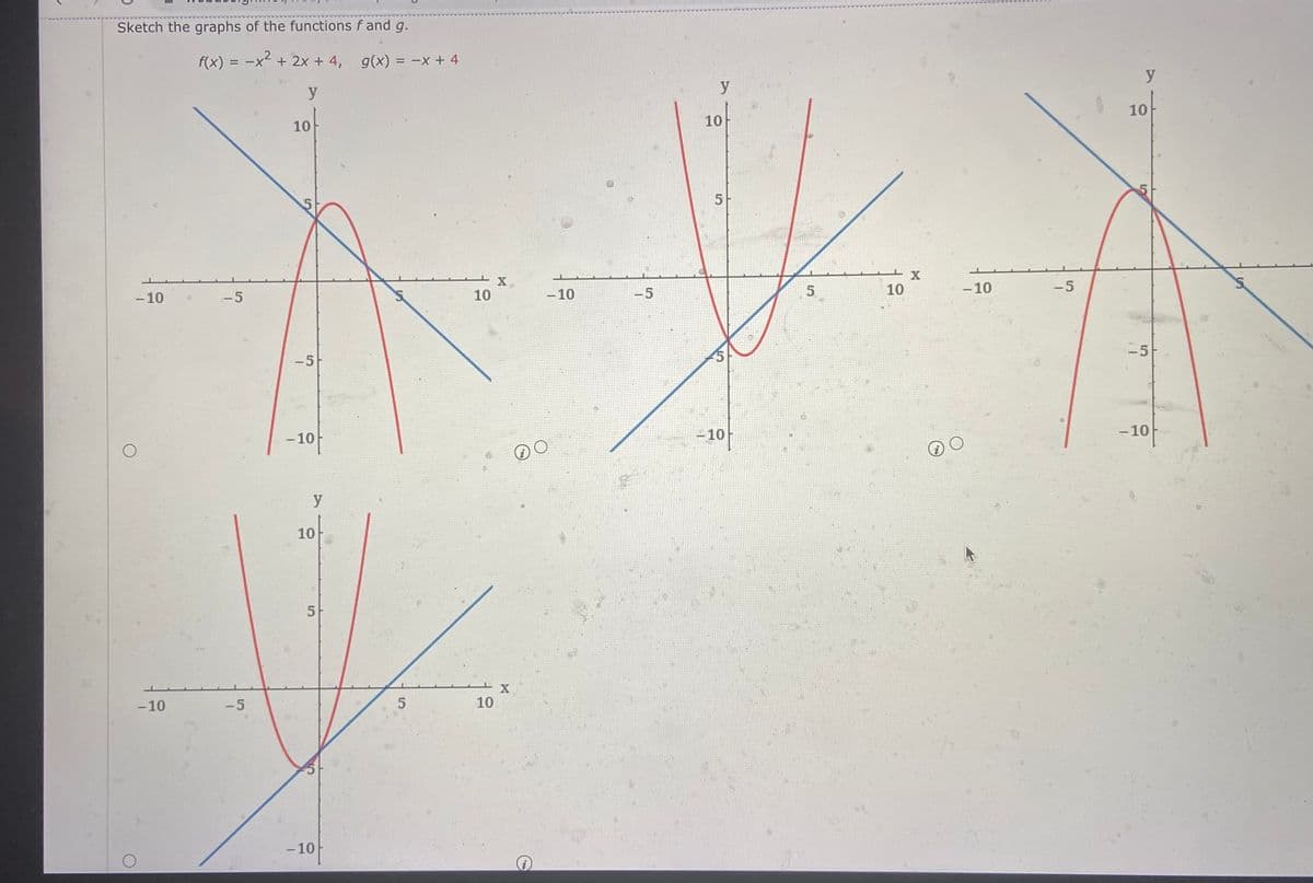 Sketch the graphs of the functions f and g.
f(x) = -x + 2x + 4, g(x) = -x + 4
%3D
y
y
y
10
10
10
5
X.
10
- 10
- 10
10
-5
-10
-5
-5
-5
-5
- 10
-10
-10
y
10
5
-10
-5
10
-10
5.
to
