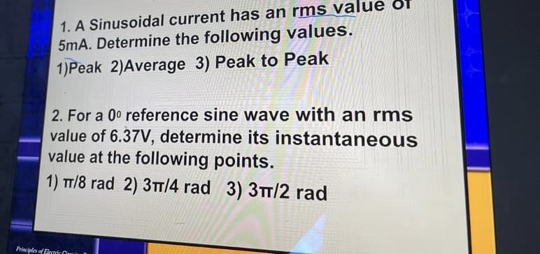 1. A Sinusoidal current has an rms value Of
5mA. Determine the following values.
1)Peak 2)Average 3) Peak to Peak
2. For a 00 reference sine wave with an rms
value of 6.37V, determine its instantaneous
value at the following points.
1) TT/8 rad 2) 3T/4 rad 3) 3TT/2 rad
Prisciples of Elerteớc C

