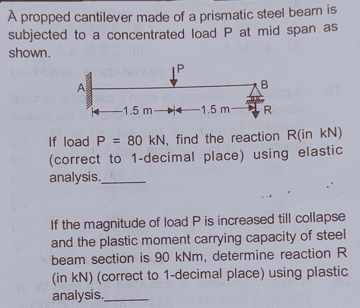 A propped cantilever made of a prismatic steel beam is
subjected to a concentrated load P at mid span as
shown.
A
K1.5 m- 1.5 m-IR
If load P = 80 kN, find the reaction R(in kN)
(correct to 1-decimal place) using elastic
analysis.
%3D
If the magnitude of load P is increased till collapse
and the plastic moment carrying capacity of steel
beam section is 90 kNm, determine reaction R
(in kN) (correct to 1-decimal place) using plastic
analysis.
