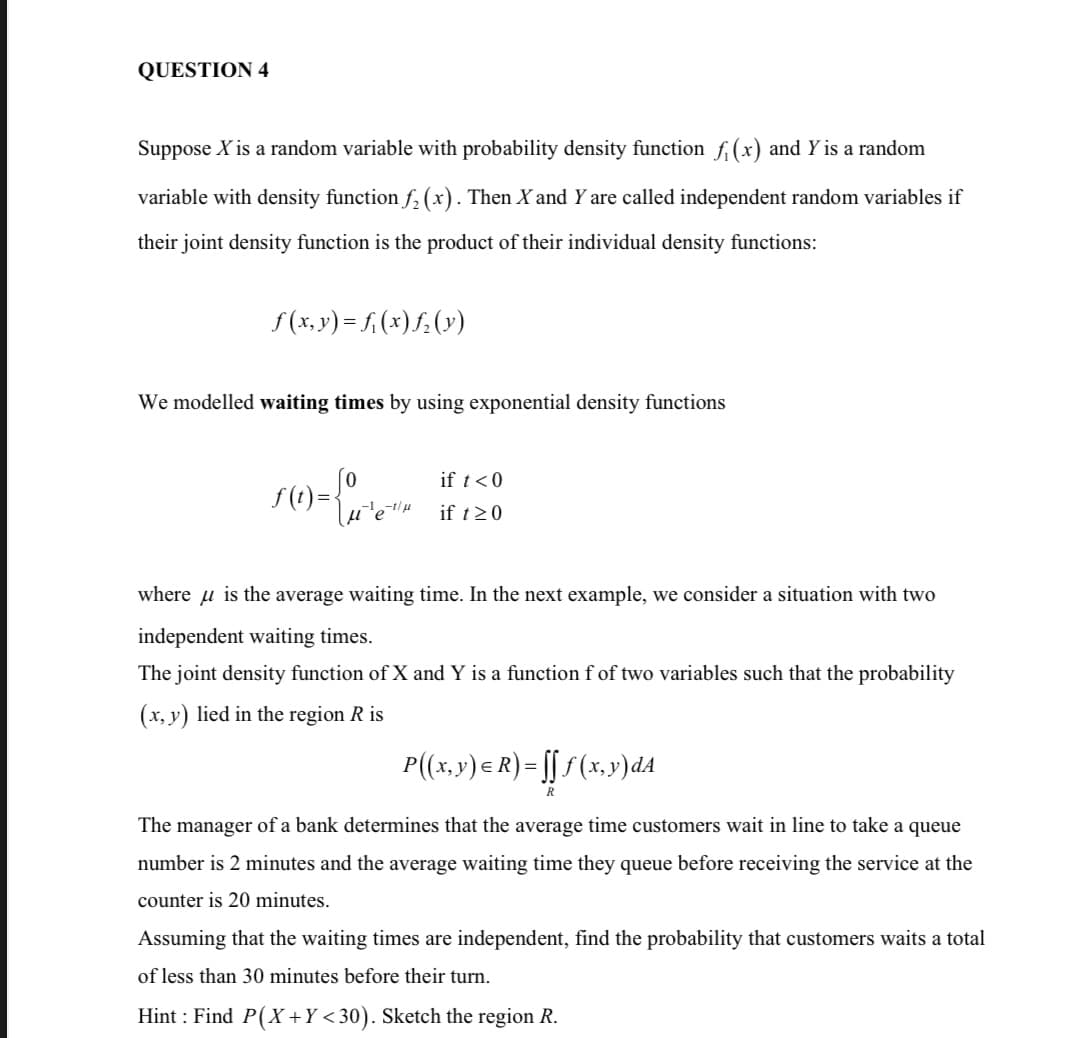 QUESTION 4
Suppose X is a random variable with probability density function ƒ₁ (x) and Y is a random
variable with density function ƒ₂ (x). Then X and Y are called independent random variables if
their joint density function is the product of their individual density functions:
ƒ(x, y) = f(x)ƒ₂ (y)
We modelled waiting times by using exponential density functions
if t < 0
ƒ(1)={u²³e-4₂
f(t)
if t≥0
where is the average waiting time. In the next example, we consider a situation with two
independent waiting times.
The joint density function of X and Y is a function f of two variables such that the probability
(x, y) lied in the region R is
P((x, y) = R) = ſ[ƒ (x,y) dA
[[
R
The manager of a bank determines that the average time customers wait in line to take a queue
number is 2 minutes and the average waiting time they queue before receiving the service at the
counter is 20 minutes.
Assuming that the waiting times are independent, find the probability that customers waits a total
of less than 30 minutes before their turn.
Hint: Find P(X+Y<30). Sketch the region R.