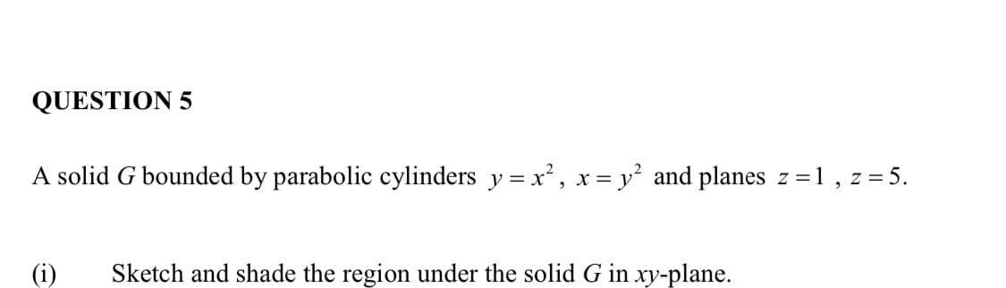 QUESTION 5
A solid G bounded by parabolic cylinders y=x², x = y² and planes z=1, z = 5.
(i)
Sketch and shade the region under the solid G in xy-plane.