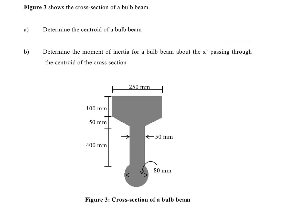 Figure 3 shows the cross-section of a bulb beam.
a)
b)
Determine the centroid of a bulb beam
(10 Marks)
Determine the moment of inertia for a bulb beam about the x' passing through
the centroid of the cross section
100 mm
50 mm
400 mm
250 mm
→
←50 mm
80 mm
Figure 3: Cross-section of a bulb beam