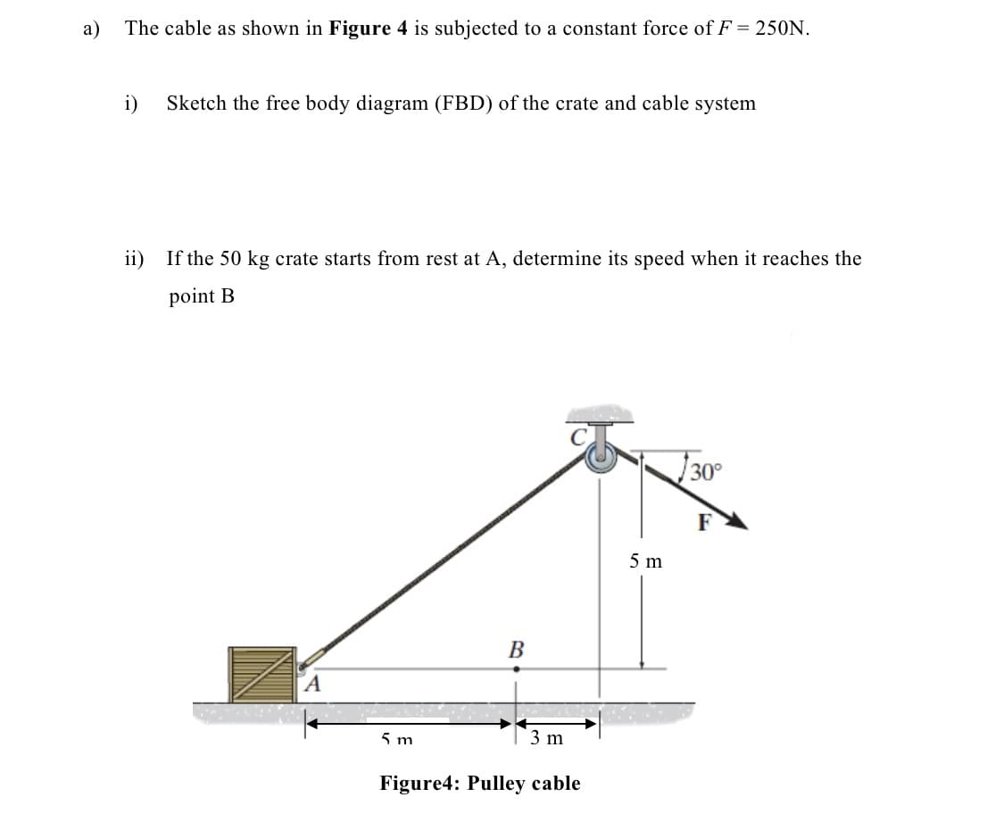 a)
The cable as shown in Figure 4 is subjected to a constant force of F = 250N.
i)
Sketch the free body diagram (FBD) of the crate and cable system
ii) If the 50 kg crate starts from rest at A, determine its speed when it reaches the
point B
A
B
5 m
3 m
Figure4: Pulley cable
5 m
30°
F
