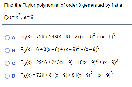 Find the Taylor polynomial of order 3 generated by f at a.
f(x) = x°, a = 9
ОА. Р3(х) - 729+ 243(х - 9) + 27(х-9)? + (х - 9)
О в. Рз(х) -6 + 3(x- 9)+ (х- 9)2 + (x- 9)3
Ос. Рз(х) - 2916 + 243(х - 9) + 18(х- 9)2 + (х- 9)3
OD. P3(x) 3 729 +81(х - 9) + 81(х- 9)2 + (х- 9)

