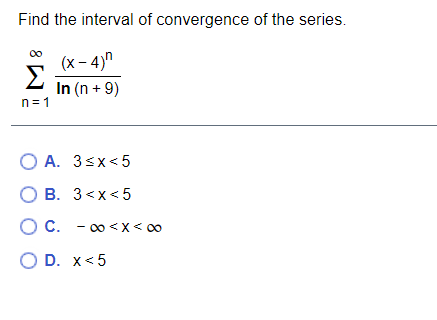 Find the interval of convergence of the series.
(x – 4)n
Σ
In (n + 9)
n= 1
O A. 3sx<5
O B. 3<x< 5
OC. - 0 <X< 00
O D. x< 5
