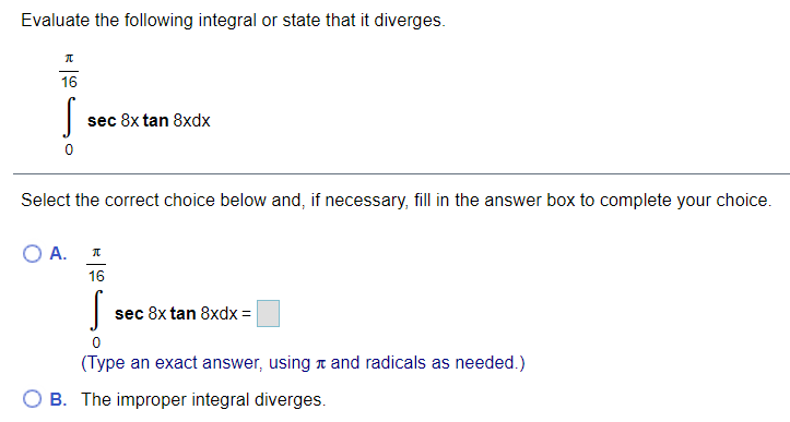 Evaluate the following integral or state that it diverges.
16
sec 8x tan 8xdx
Select the correct choice below and, if necessary, fill in the answer box to complete your choice.
O A.
16
sec 8x tan 8xdx =
(Type an exact answer, using n and radicals as needed.)
B. The improper integral diverges.

