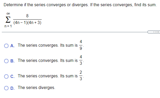 Determine if the series converges or diverges. If the series converges, find its sum.
00
8
Σ
(4n – 1)(4n + 3)
n= 1
4
O A. The series converges. Its sum is
9
B. The series converges. Its sum is
3
2
OC. The series converges. Its sum is
O D. The series diverges.
