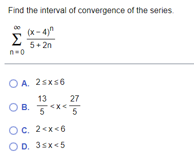 Find the interval of convergence of the series.
(x - 4)"
Σ
5+ 2n
n= 0
O A. 2sxs6
13
27
OB.
O B.
5 <x<5
Ос. 2<х<6
O D. 3sx<5

