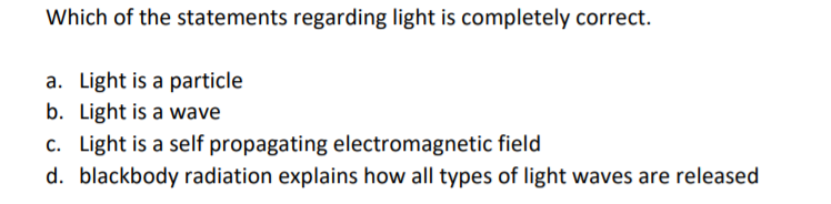 Which of the statements regarding light is completely correct.
a. Light is a particle
b. Light is a wave
c. Light is a self propagating electromagnetic field
d. blackbody radiation explains how all types of light waves are released
