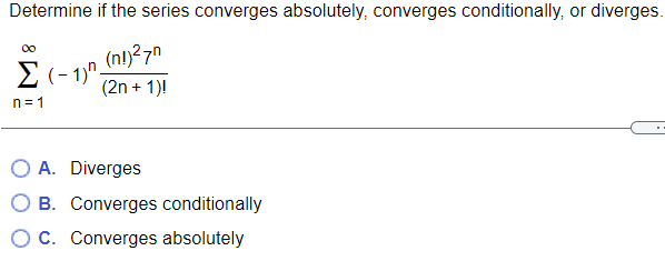 Determine if the series converges absolutely, converges conditionally, or diverges.
(nl)27n
E (- 1)".
(2n + 1)!
n= 1
O A. Diverges
O B. Converges conditionally
Oc. Converges absolutely
