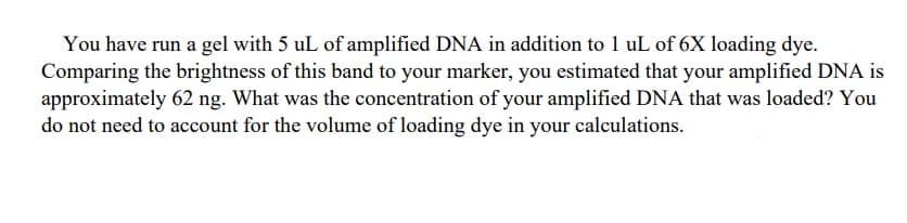 You have run a gel with 5 uL of amplified DNA in addition to 1 uL of 6X loading dye.
Comparing the brightness of this band to your marker, you estimated that your amplified DNA is
approximately 62 ng. What was the concentration of your amplified DNA that was loaded? You
do not need to account for the volume of loading dye in your calculations.
